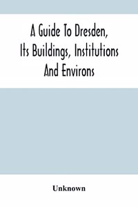 A Guide To Dresden, Its Buildings, Institutions And Environs