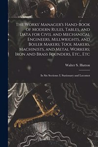 The Works' Manager's Hand-Book of Modern Rules, Tables, and Data for Civil and Mechanical Engineers, Millwrights, and Boiler Makers; Tool Makers, Machinists, and Metal Workers; Iron and Brass Founders, Etc., Etc