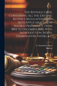 Revenue Code, Containing All the Existing Revenue Regulations and Acts Applicable to the Madras Presidency, From 1802 to December 1880, With Introduction, Notes, Examination Papers, & C