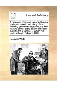 A Catalogue of Several Valuable Libraries, Lately Purchased; Particularly of the Following Gentlemen Deceased, the REV. Mr. Lye, Author of the Saxon Dictionary, the REV. Mr. Delafaye, ... Which Will Begin Selling in Febuary, 1773