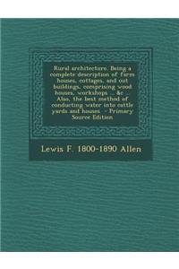 Rural Architecture. Being a Complete Description of Farm Houses, Cottages, and Out Buildings, Comprising Wood Houses, Workshops ... &C ... Also, the Best Method of Conducting Water Into Cattle Yards and Houses