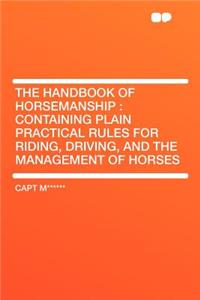 The Handbook of Horsemanship: Containing Plain Practical Rules for Riding, Driving, and the Management of Horses