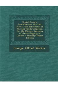 Burial-Ground Incendiarism. the Last Fire at the Bone-House in the Spa-Fields Golgotha, Or, the Minute Anatomy of Grave-Digging in London