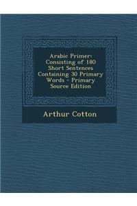 Arabic Primer: Consisting of 180 Short Sentences Containing 30 Primary Words - Primary Source Edition