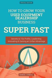 How to Grow Your Used Equipment Dealership Business Super Fast: Secrets to 10x Profits, Leadership, Innovation & Gaining an Unfair Advantage