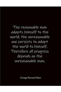 The reasonable man adapts himself to the world; the unreasonable one persists to adapt the world to himself. Therefore all progress depends on the unreasonable man. George Bernard Shaw