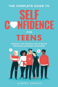 Complete Guide to Self Confidence for Teens: Empower Your Decisions, Boost Mental Well-being and Master Social Skills