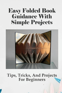 Easy Folded Book Guidance With Simple Projects: Tips, Tricks, And Projects For Beginners: How Book Pages Are Folded Into Words