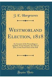 Westmorland Election, 1818: An Account of the Proceedings at Appleby, from Saturday, the 27th of June, to the Final Close of the Poll (Classic Reprint): An Account of the Proceedings at Appleby, from Saturday, the 27th of June, to the Final Close of the Poll (Classic Reprint)