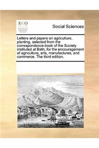 Letters and Papers on Agriculture, Planting, Selected from the Correspondence-Book of the Society Instituted at Bath, for the Encouragement of Agriculture, Arts, Manufactures, and Commerce. the Third Edition.