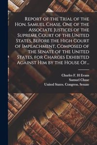 Report of the Trial of the Hon. Samuel Chase, One of the Associate Justices of the Supreme Court of the United States, Before the High Court of Impeachment, Composed of the Senate of the United States, for Charges Exhibited Against Him by the House