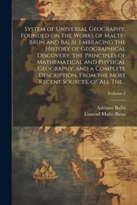 System of Universal Geography, Founded on the Works of Malte-Brun and Balbi. Embracing the History of Geographical Discovery, the Principles of Mathematical and Physical Geography, and a Complete Description, From the Most Recent Sources, of All Th