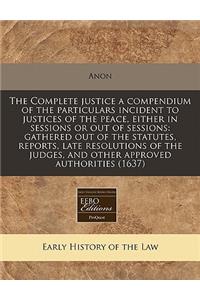 The Complete Justice a Compendium of the Particulars Incident to Justices of the Peace, Either in Sessions or Out of Sessions