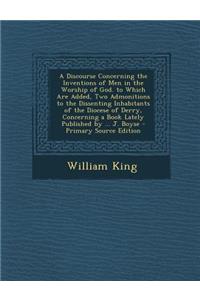A Discourse Concerning the Inventions of Men in the Worship of God. to Which Are Added, Two Admonitions to the Dissenting Inhabitants of the Diocese of Derry, Concerning a Book Lately Published by ... J. Boyse
