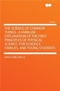 The Science of Common Things; A Familiar Explanation of the First Principles of Physical Science. for Schools, Families, and Young Students