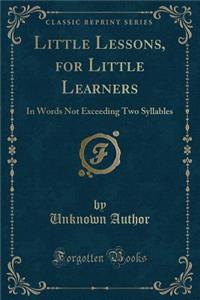 Little Lessons, for Little Learners: In Words Not Exceeding Two Syllables (Classic Reprint)