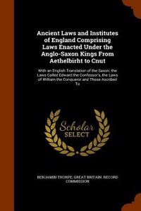 Ancient Laws and Institutes of England Comprising Laws Enacted Under the Anglo-Saxon Kings from Aethelbirht to Cnut