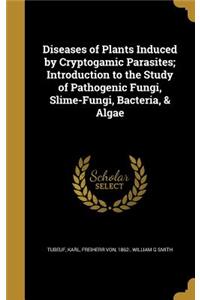 Diseases of Plants Induced by Cryptogamic Parasites; Introduction to the Study of Pathogenic Fungi, Slime-Fungi, Bacteria, & Algae