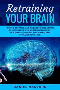 Retraining Your Brain: How to Control Your Emotional Intelligence, Overcome Negativity, Overthinking and Anger Management in a Simple and Fast Way