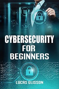 Cyber Security for Beginners Lucas Glisson : Comprehensive and Essential Guide for Newbies to Understand and Master Cybersecurity (2022 Crash Course)