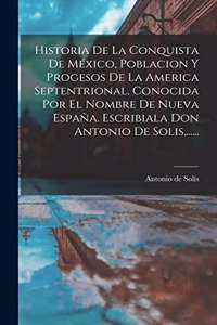 Historia De La Conquista De México, Poblacion Y Progesos De La America Septentrional, Conocida Por El Nombre De Nueva España. Escribiala Don Antonio De Solis, ......