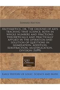 Arithmetick, Or, the Ground of Arts Teaching That Science, Both in Whole Numbers and Fractions: Theoretically and Practically Applied in the Operation and Solution of Questions in Numeration, Addition, Substraction, Multiplication, Division (1699)