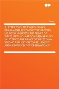 A Letter to Charles Grey on His Parliamentary Conduct Respecting His Royal Highness, the Prince of Wales. in Which Are Some Remarks on a Letter to the Prince of Wales on a Second Application to Parliament; And Likewise on the Observations.
