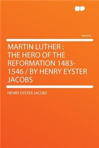Martin Luther: The Hero of the Reformation 1483-1546 / By Henry Eyster Jacobs