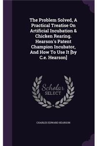 The Problem Solved, A Practical Treatise On Artificial Incubation & Chicken Rearing. Hearson's Patent Champion Incubator, And How To Use It [by C.e. Hearson]