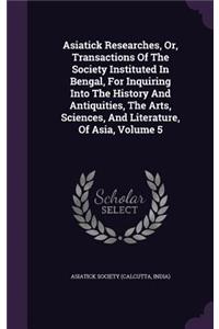 Asiatick Researches, Or, Transactions of the Society Instituted in Bengal, for Inquiring Into the History and Antiquities, the Arts, Sciences, and Literature, of Asia, Volume 5