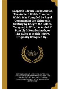 Dosparth Edeyrn Davod Aur; or, The Ancient Welsh Grammar, Which Was Compiled by Royal Command in the Thirteenth Century by Edeyrn the Golden Tongued, to Which is Added Y Pum Llyfr Kerddwriaeth, or The Rules of Welsh Poetry, Originally Compiled By..