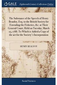 The Substance of the Speech of Henry Beaufoy, Esq. to the British Society for Extending the Fisheries, &c. at Their General Court, Held on Tuesday, March 25, 1788. to Which Is Added a Copy of the ACT for the Society's Incorporation