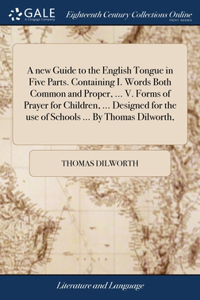 new Guide to the English Tongue in Five Parts. Containing I. Words Both Common and Proper, ... V. Forms of Prayer for Children, ... Designed for the use of Schools ... By Thomas Dilworth,