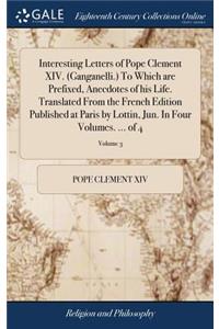 Interesting Letters of Pope Clement XIV. (Ganganelli.) to Which Are Prefixed, Anecdotes of His Life. Translated from the French Edition Published at Paris by Lottin, Jun. in Four Volumes. ... of 4; Volume 3