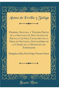 Primera, Segunda, Y Tercera Partes de la Araucana de Don Alonso de Ercilla Y Ã?uÃ±iga, Cavallero de la Orde de Santiago, GentilhÃ´bre de la CÃ¡mara de la Magestad del Emperador: Dirigidas Al Rey Don Felipe Nuestro SeÃ±or (Classic Reprint)