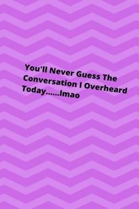 You'll Never Guess The Conversation I Overheard Today........lmao