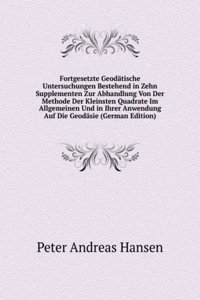 Fortgesetzte Geodatische Untersuchungen Bestehend in Zehn Supplementen Zur Abhandlung Von Der Methode Der Kleinsten Quadrate Im Allgemeinen Und in Ihrer Anwendung Auf Die Geodasie (German Edition)