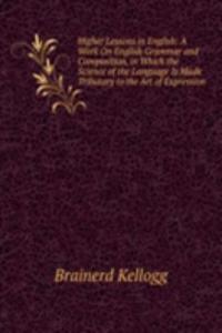 Higher Lessons in English: A Work On English Grammar and Composition, in Which the Science of the Language Is Made Tributary to the Art of Expression