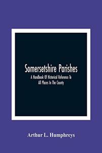 Somersetshire Parishes; A Handbook Of Historical Reference To All Places In The County