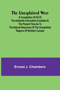 Unexploited West; A Compilation of all of the authentic information available at the present time as to the Natural Resources of the Unexploited Regions of Northern Canada