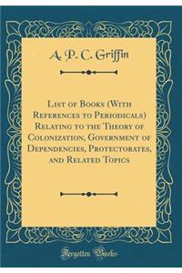 List of Books (with References to Periodicals) Relating to the Theory of Colonization, Government of Dependencies, Protectorates, and Related Topics (Classic Reprint)