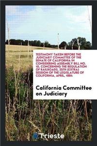 Testimony Taken Before the Judiciary Committee of the Senate of California in Considering Assembly Bill No. 10, Concerning the Regulation of Railroads, 25th (Extra) Session of the Legislature of Colifornia, April, 1884