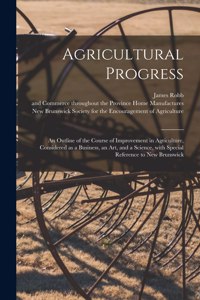 Agricultural Progress [microform]: an Outline of the Course of Improvement in Agriculture, Considered as a Business, an Art, and a Science, With Special Reference to New Brunswick