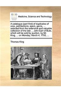 A Catalogue (Part First of Duplicates of Ores, Petrifactions, Spars, Gems, ... Selected from the Extensive and Valuable Collection of the Late ... John Earl of Bute, Which Will Be Sold by Auction, by Mr. King, ... on Monday, March 4, 1793, ...