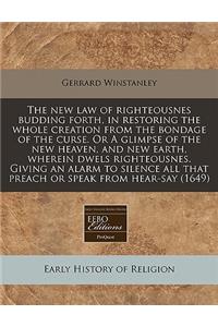 The New Law of Righteousnes Budding Forth, in Restoring the Whole Creation from the Bondage of the Curse. or a Glimpse of the New Heaven, and New Earth, Wherein Dwels Righteousnes. Giving an Alarm to Silence All That Preach or Speak from Hear-Say (