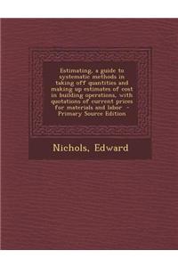 Estimating, a Guide to Systematic Methods in Taking Off Quantities and Making Up Estimates of Cost in Building Operations, with Quotations of Current