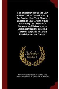 The Building Code of the City of New York as Constituted by the Greater New York Charter. Enacted in 1899 ... With Notes Indicating the Derivatory Statutes, and References to Judicial Decisions Relating Thereto, Together With the Provisions of the