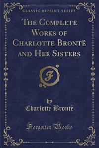 The Complete Works of Charlotte Bronte and Her Sisters (Classic Reprint)