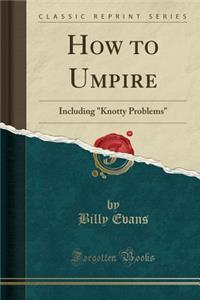 How to Umpire: Including Knotty Problems (Classic Reprint): Including Knotty Problems (Classic Reprint)