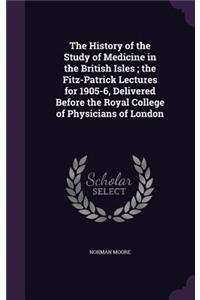 The History of the Study of Medicine in the British Isles; The Fitz-Patrick Lectures for 1905-6, Delivered Before the Royal College of Physicians of London